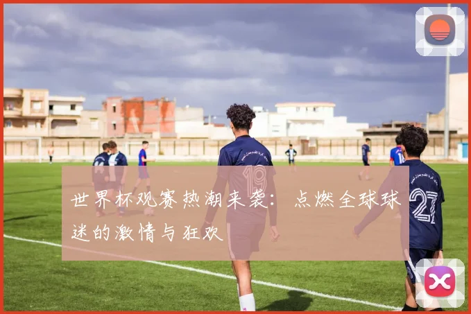世界杯观赛热潮来袭:点燃全球球迷的激情与狂欢