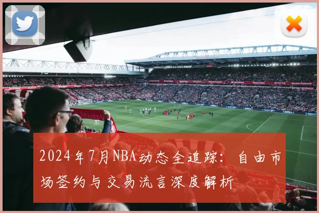 2024年7月NBA动态全追踪:自由市场签约与交易流言深度解析