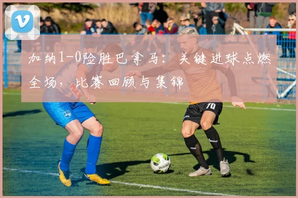 加纳1-0险胜巴拿马:关键进球点燃全场,比赛回顾与集锦