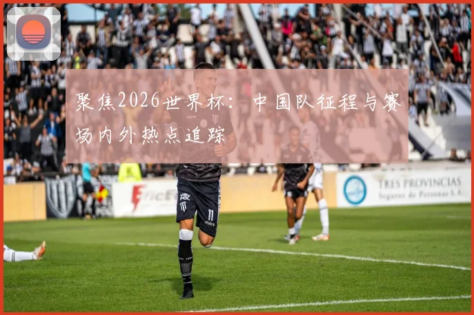 聚焦2026世界杯：中国队征程与赛场内外热点追踪