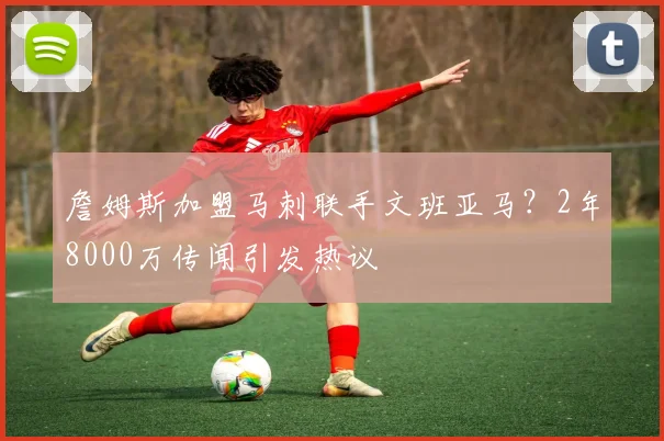 詹姆斯加盟马刺联手文班亚马?2年8000万传闻引发热议