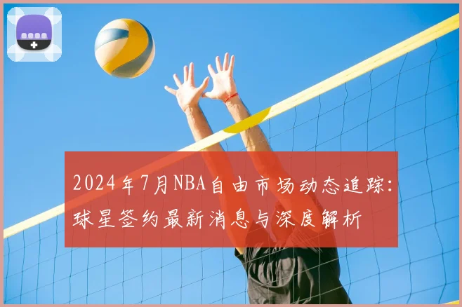2024年7月NBA自由市场动态追踪:球星签约最新消息与深度解析
