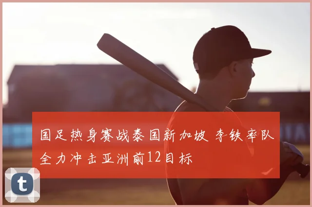 国足热身赛战泰国新加坡 李铁率队全力冲击亚洲前12目标