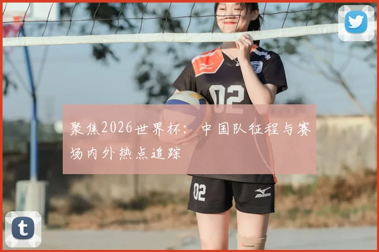 聚焦2026世界杯：中国队征程与赛场内外热点追踪