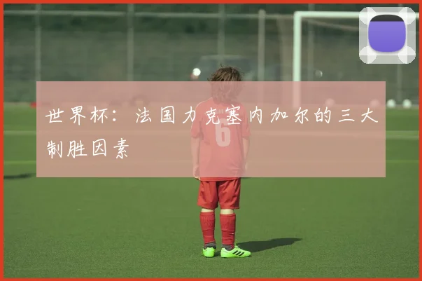 世界杯:法国力克塞内加尔的三大制胜因素