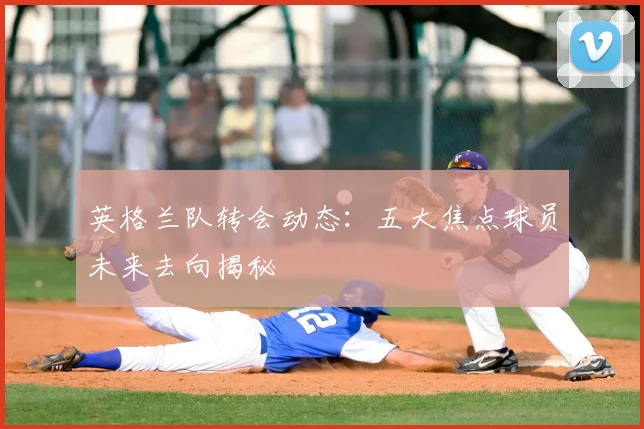 英格兰队转会动态：五大焦点球员未来去向揭秘
