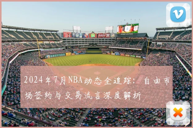 2024年7月NBA动态全追踪：自由市场签约与交易流言深度解析