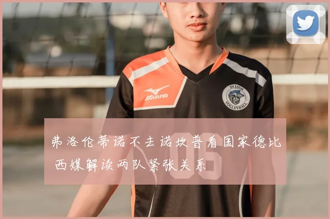 弗洛伦蒂诺不去诺坎普看国家德比 西媒解读两队紧张关系