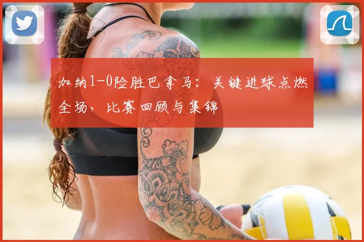 加纳1-0险胜巴拿马：关键进球点燃全场，比赛回顾与集锦