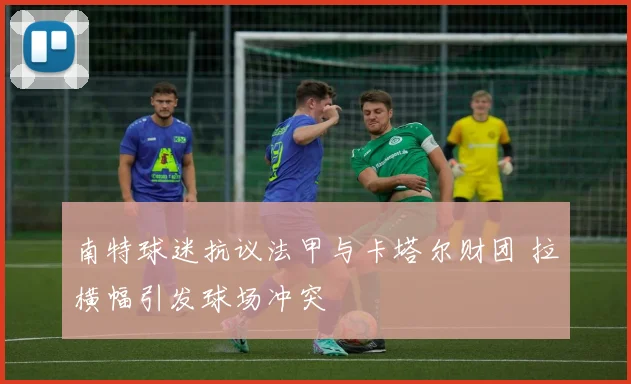 南特球迷抗议法甲与卡塔尔财团 拉横幅引发球场冲突