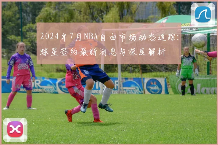 2024年7月NBA自由市场动态追踪：球星签约最新消息与深度解析